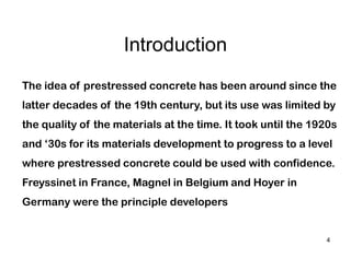 4
Introduction
The idea of prestressed concrete has been around since the
latter decades of the 19th century, but its use was limited by
the quality of the materials at the time. It took until the 1920s
and ‘30s for its materials development to progress to a level
where prestressed concrete could be used with confidence.
Freyssinet in France, Magnel in Belgium and Hoyer in
Germany were the principle developers
 