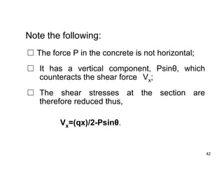 42
42
Note the following:
□ The force P in the concrete is not horizontal;
□ It has a vertical component, Psinθ, which
counteracts the shear force Vx;
□ The shear stresses at the section are
therefore reduced thus,
Vx=(qx)/2-Psinθ.
 