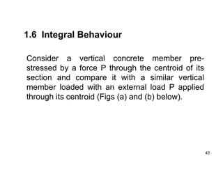 43
43
1.6 Integral Behaviour
Consider a vertical concrete member pre-
stressed by a force P through the centroid of its
section and compare it with a similar vertical
member loaded with an external load P applied
through its centroid (Figs (a) and (b) below).
 