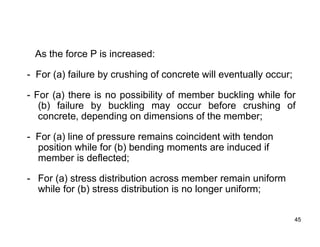 45
45
As the force P is increased:
- For (a) failure by crushing of concrete will eventually occur;
- For (a) there is no possibility of member buckling while for
(b) failure by buckling may occur before crushing of
concrete, depending on dimensions of the member;
- For (a) line of pressure remains coincident with tendon
position while for (b) bending moments are induced if
member is deflected;
- For (a) stress distribution across member remain uniform
while for (b) stress distribution is no longer uniform;
 