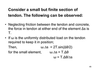49
49
Consider a small but finite section of
tendon. The following can be observed:
• Neglecting friction between the tendon and concrete,
the force in tendon at either end of the element Δs is
T.
• If ω is the uniformly distributed load on the tendon
required to keep it in position;
Then, ω.s = 2T.sin(Δθ/2)
for the small element, ω.s = T.Δθ
ω = T.Δθ/s
 