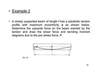 52
52
• Example 2
• A simply supported beam of length l has a parabolic tendon
profile with maximum eccentricity e as shown below.
Determine the upwards force on the beam exerted by the
tendon and draw the shear force and bending moment
diagrams due to the pre stress force, P.
 