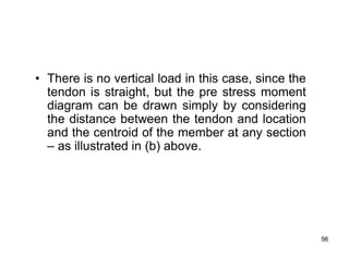 56
56
• There is no vertical load in this case, since the
tendon is straight, but the pre stress moment
diagram can be drawn simply by considering
the distance between the tendon and location
and the centroid of the member at any section
– as illustrated in (b) above.
 