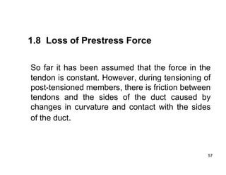 57
57
1.8 Loss of Prestress Force
So far it has been assumed that the force in the
tendon is constant. However, during tensioning of
post-tensioned members, there is friction between
tendons and the sides of the duct caused by
changes in curvature and contact with the sides
of the duct.
 