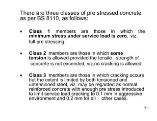 61
61
There are three classes of pre stressed concrete
as per BS 8110, as follows:
 Class 1 members are those in which the
minimum stress under service load is zero, viz.
full pre stressing.
 Class 2 members are those in which some
tension is allowed provided the tensile strength of
concrete is not exceeded, viz.no cracking is allowed.
 Class 3 members are those in which cracking occurs
but the extent is limited by both tensioned and
untensioned steel, viz. may be regarded as normal
reinforced concrete with enough pre stress introduced
to limit service load cracking to 0.1 mm in aggressive
environment and 0.2 mm for all other cases.
 