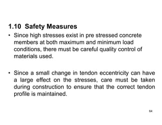 64
64
1.10 Safety Measures
• Since high stresses exist in pre stressed concrete
members at both maximum and minimum load
conditions, there must be careful quality control of
materials used.
• Since a small change in tendon eccentricity can have
a large effect on the stresses, care must be taken
during construction to ensure that the correct tendon
profile is maintained.
 