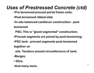 7
Uses of Prestressed Concrete (ctd)
•Pre-tensioned precast portal frame units;
•Post-tensioned ribbed slab;
•In-situ balanced cantilever construction - post-
tensioned
PSC; This is “glued segmental” construction;
•Precast segments are joined by post-tensioning;
•PSC tank - precast segments post-tensioned
together on
site. Tendons around circumference of tank;
•Barges;
• Silos,
•And many more.
 