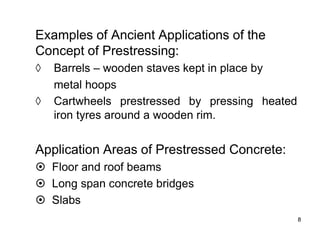 8
8
Examples of Ancient Applications of the
Concept of Prestressing:
◊ Barrels – wooden staves kept in place by
metal hoops
◊ Cartwheels prestressed by pressing heated
iron tyres around a wooden rim.
Application Areas of Prestressed Concrete:
 Floor and roof beams
 Long span concrete bridges
 Slabs
 