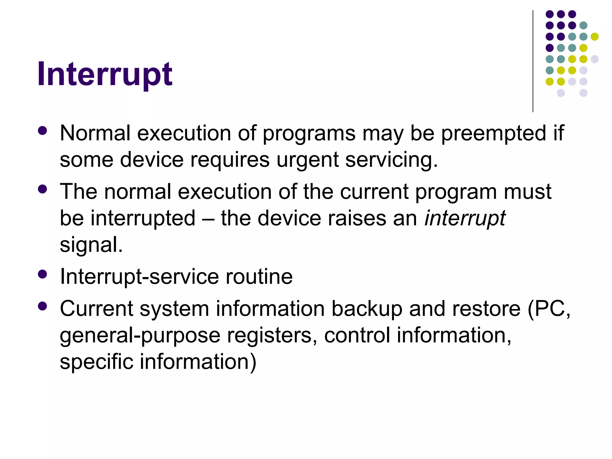 Interrupt
   Normal execution of programs may be preempted if
    some device requires urgent servicing.
   The normal execution of the current program must
    be interrupted – the device raises an interrupt
    signal.
   Interrupt-service routine
   Current system information backup and restore (PC,
    general-purpose registers, control information,
    specific information)
 
