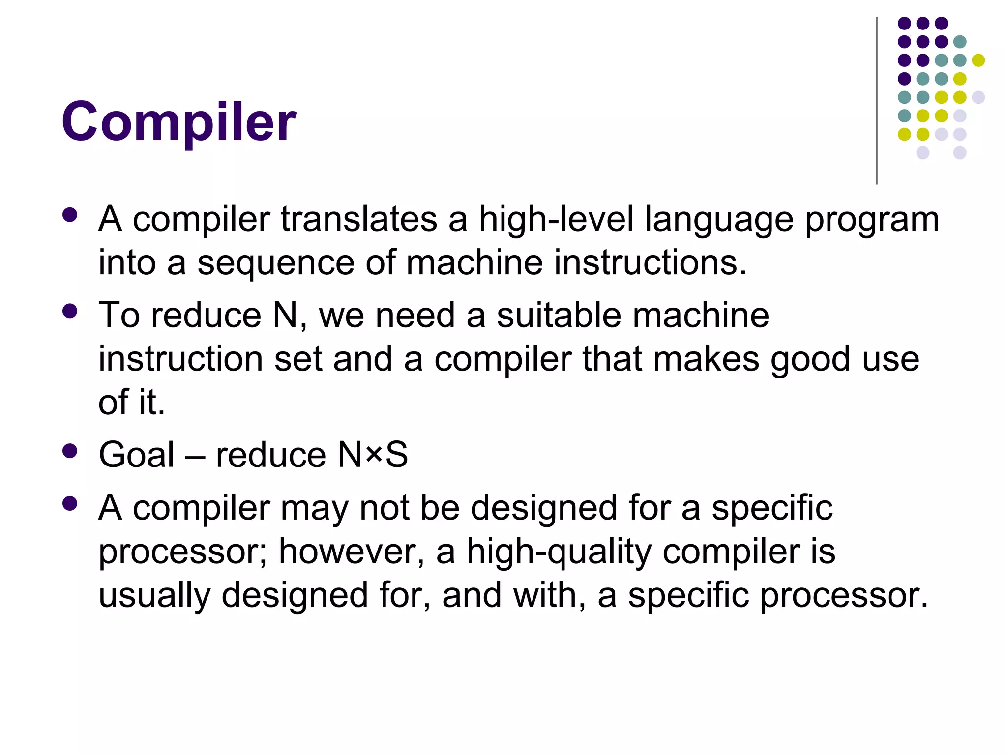 Compiler
   A compiler translates a high-level language program
    into a sequence of machine instructions.
   To reduce N, we need a suitable machine
    instruction set and a compiler that makes good use
    of it.
   Goal – reduce N×S
   A compiler may not be designed for a specific
    processor; however, a high-quality compiler is
    usually designed for, and with, a specific processor.
 