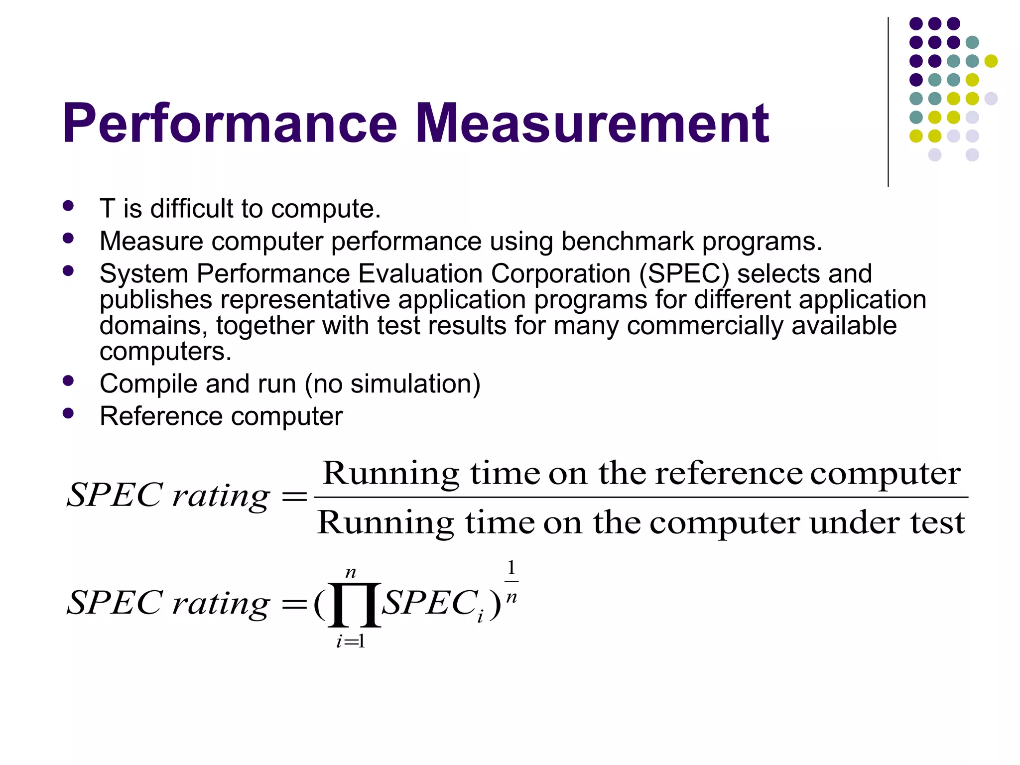 Performance Measurement
   T is difficult to compute.
   Measure computer performance using benchmark programs.
   System Performance Evaluation Corporation (SPEC) selects and
    publishes representative application programs for different application
    domains, together with test results for many commercially available
    computers.
   Compile and run (no simulation)
   Reference computer

              Running time on the reference computer
SPEC rating =
              Running time on the computer under test
                         n            1
SPEC rating = (∏SPECi )               n

                        i =1
 