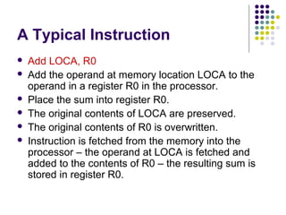 A Typical Instruction
   Add LOCA, R0
   Add the operand at memory location LOCA to the
    operand in a register R0 in the processor.
   Place the sum into register R0.
   The original contents of LOCA are preserved.
   The original contents of R0 is overwritten.
   Instruction is fetched from the memory into the
    processor – the operand at LOCA is fetched and
    added to the contents of R0 – the resulting sum is
    stored in register R0.
 