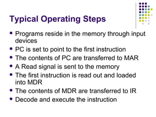 Typical Operating Steps
 Programs   reside in the memory through input
  devices
 PC is set to point to the first instruction
 The contents of PC are transferred to MAR
 A Read signal is sent to the memory
 The first instruction is read out and loaded
  into MDR
 The contents of MDR are transferred to IR
 Decode and execute the instruction
 