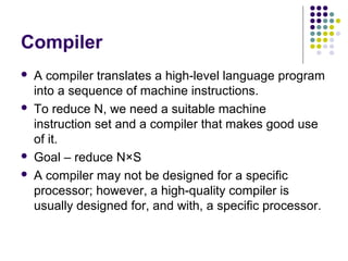 Compiler
   A compiler translates a high-level language program
    into a sequence of machine instructions.
   To reduce N, we need a suitable machine
    instruction set and a compiler that makes good use
    of it.
   Goal – reduce N×S
   A compiler may not be designed for a specific
    processor; however, a high-quality compiler is
    usually designed for, and with, a specific processor.
 