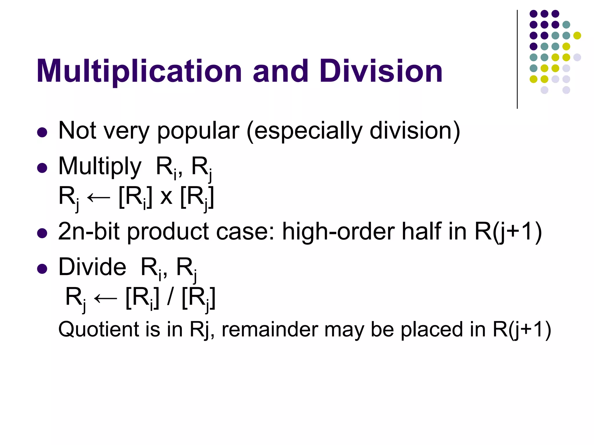 Multiplication and Division
 Not very popular (especially division)
 Multiply Ri, Rj
Rj ← [Ri] х [Rj]
 2n-bit product case: high-order half in R(j+1)
 Divide Ri, Rj
Rj ← [Ri] / [Rj]
Quotient is in Rj, remainder may be placed in R(j+1)
 