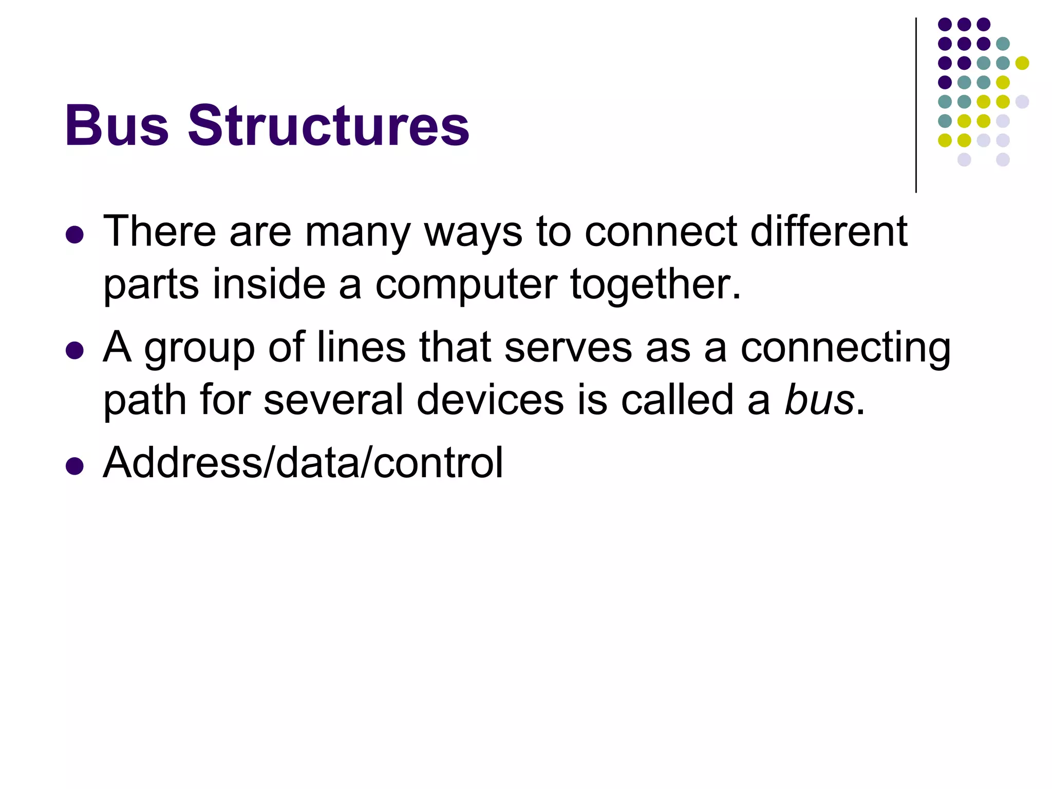 Bus Structures
 There are many ways to connect different
parts inside a computer together.
 A group of lines that serves as a connecting
path for several devices is called a bus.
 Address/data/control
 