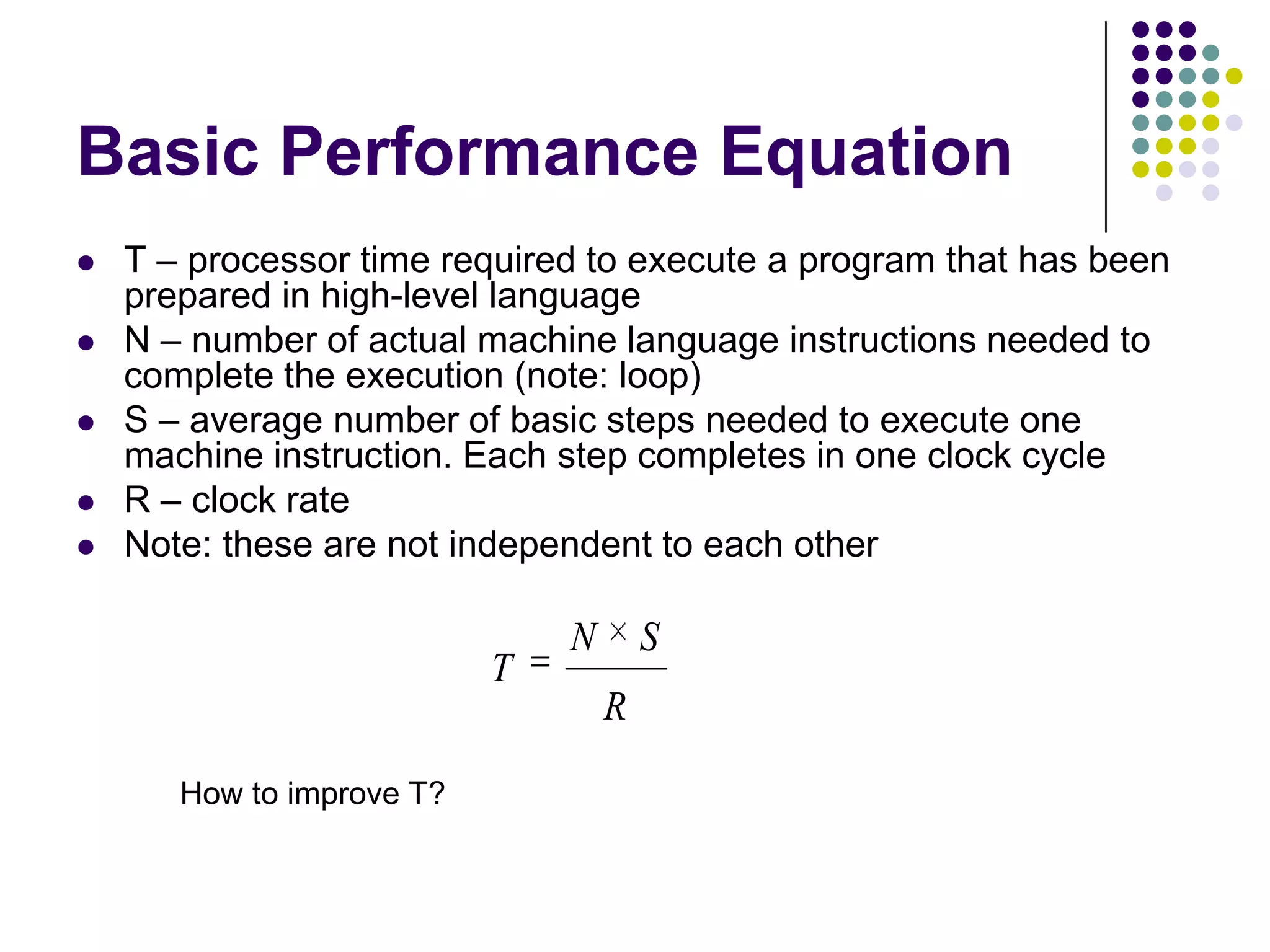 Basic Performance Equation
 T – processor time required to execute a program that has been
prepared in high-level language
 N – number of actual machine language instructions needed to
complete the execution (note: loop)
 S – average number of basic steps needed to execute one
machine instruction. Each step completes in one clock cycle
 R – clock rate
 Note: these are not independent to each other
R
SN
T
How to improve T?
 