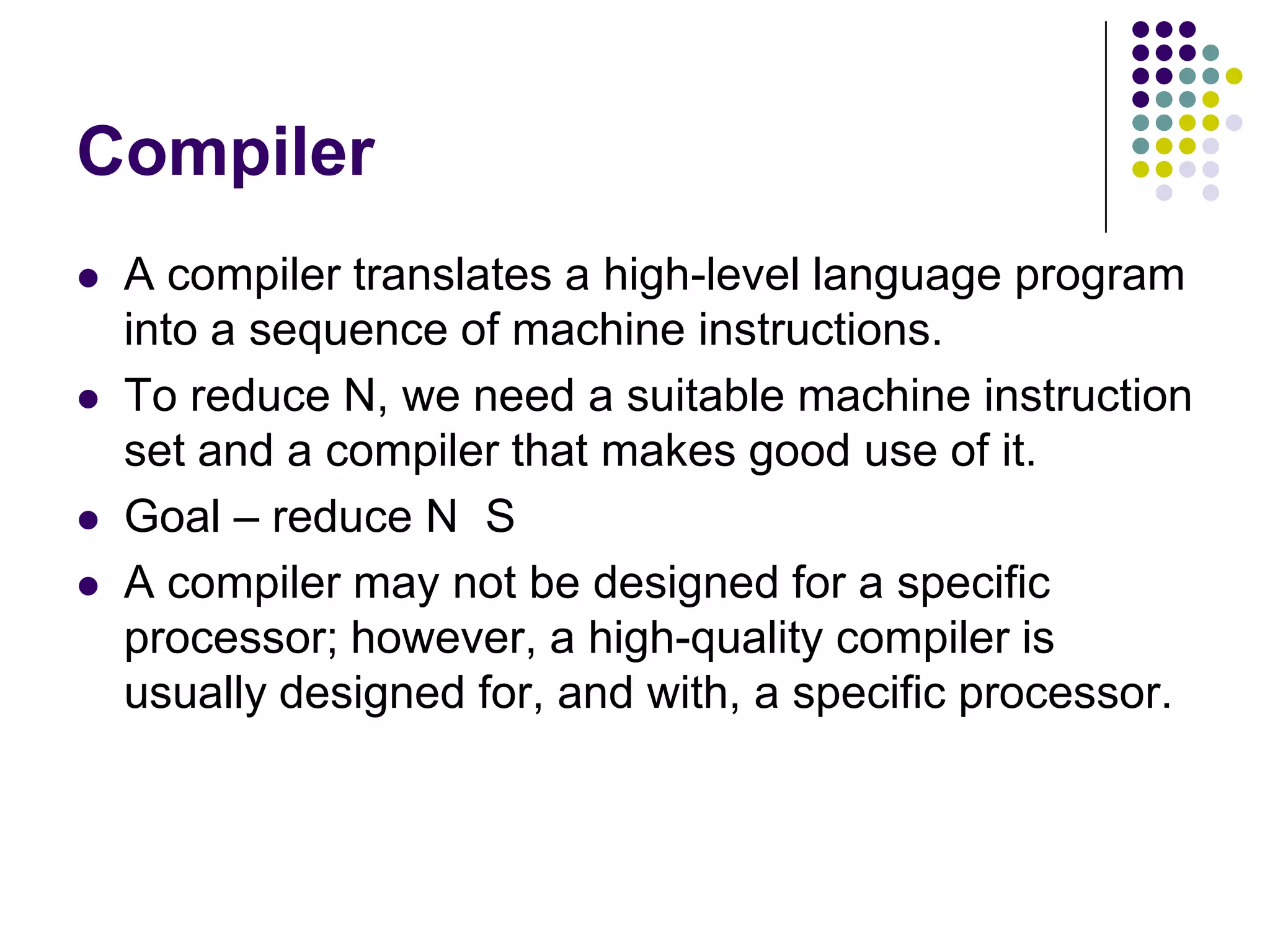Compiler
 A compiler translates a high-level language program
into a sequence of machine instructions.
 To reduce N, we need a suitable machine instruction
set and a compiler that makes good use of it.
 Goal – reduce N S
 A compiler may not be designed for a specific
processor; however, a high-quality compiler is
usually designed for, and with, a specific processor.
 