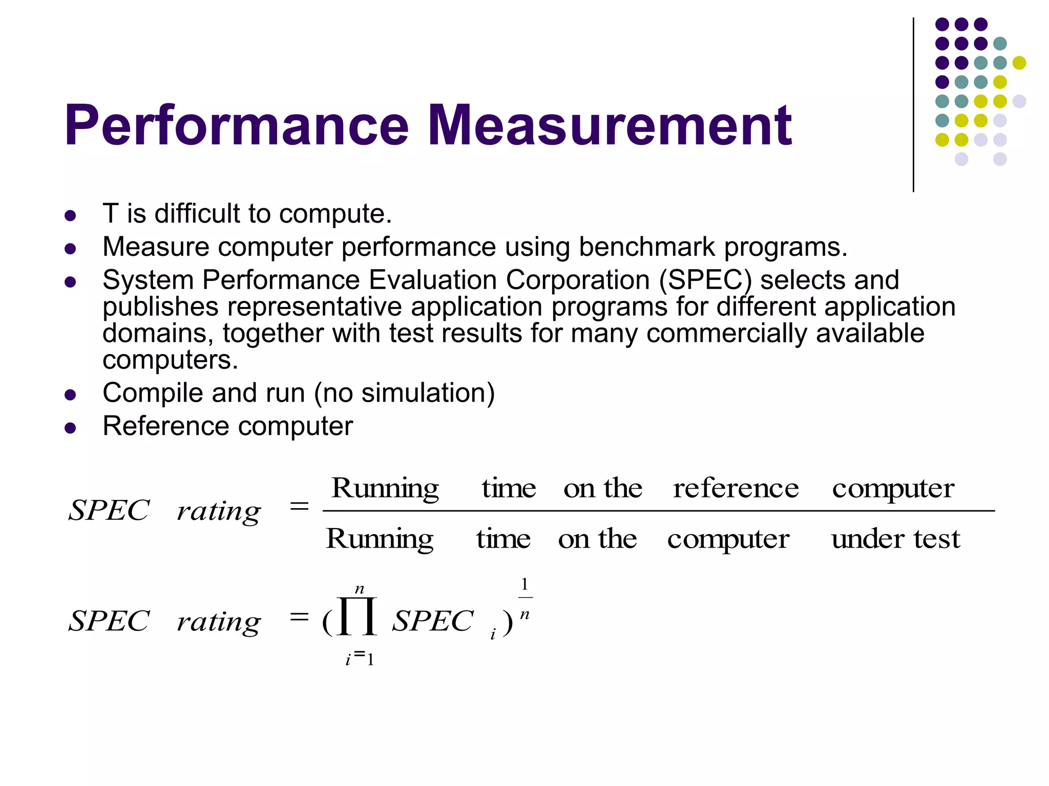 Performance Measurement
 T is difficult to compute.
 Measure computer performance using benchmark programs.
 System Performance Evaluation Corporation (SPEC) selects and
publishes representative application programs for different application
domains, together with test results for many commercially available
computers.
 Compile and run (no simulation)
 Reference computer
n
i
n
i
SPECratingSPEC
ratingSPEC
1
1
)(
under testcomputeron thetimeRunning
computerreferenceon thetimeRunning
 