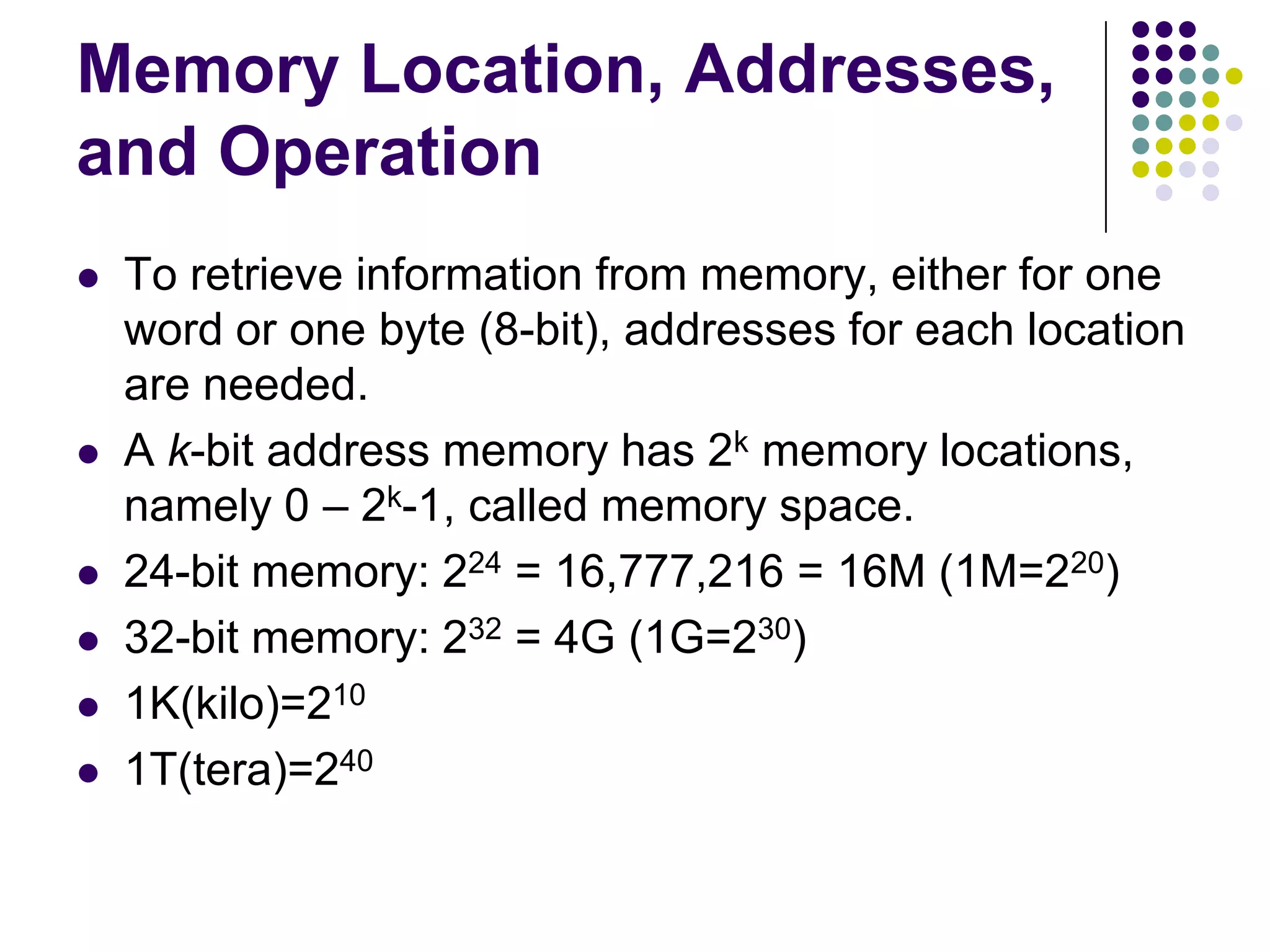 Memory Location, Addresses,
and Operation
 To retrieve information from memory, either for one
word or one byte (8-bit), addresses for each location
are needed.
 A k-bit address memory has 2k memory locations,
namely 0 – 2k-1, called memory space.
 24-bit memory: 224 = 16,777,216 = 16M (1M=220)
 32-bit memory: 232 = 4G (1G=230)
 1K(kilo)=210
 1T(tera)=240
 