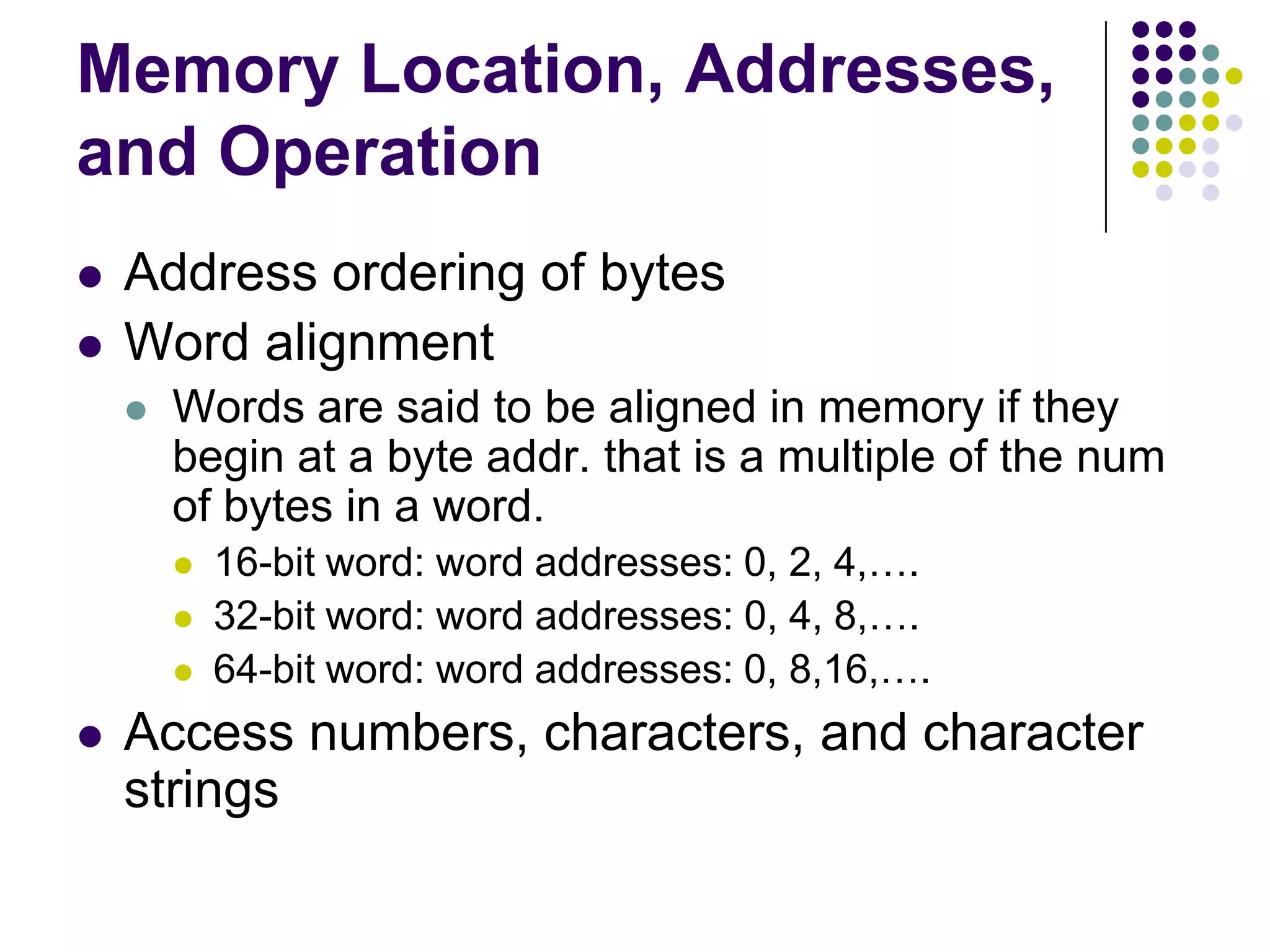 Memory Location, Addresses,
and Operation
 Address ordering of bytes
 Word alignment
 Words are said to be aligned in memory if they
begin at a byte addr. that is a multiple of the num
of bytes in a word.
 16-bit word: word addresses: 0, 2, 4,….
 32-bit word: word addresses: 0, 4, 8,….
 64-bit word: word addresses: 0, 8,16,….
 Access numbers, characters, and character
strings
 