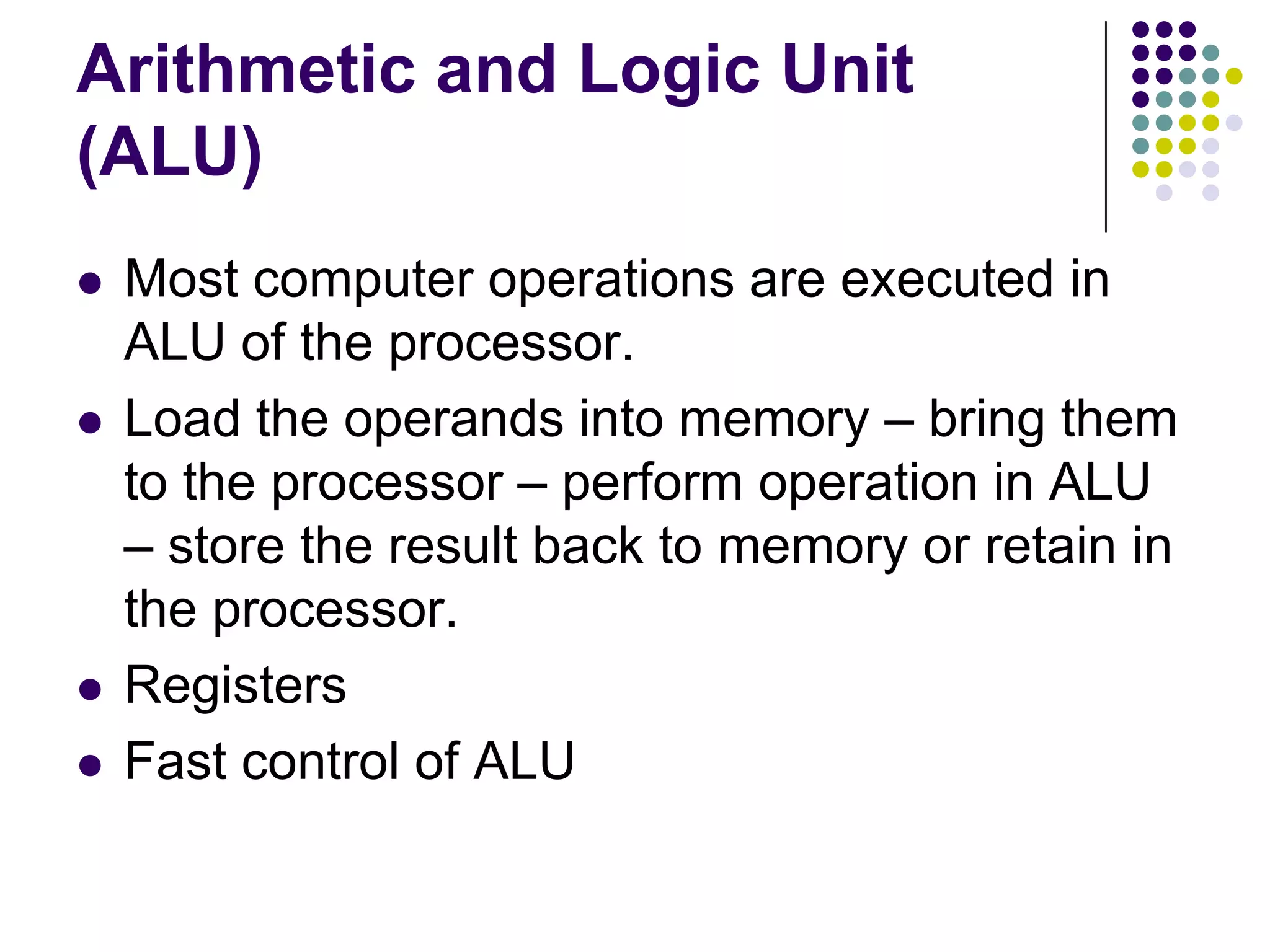 Arithmetic and Logic Unit
(ALU)
 Most computer operations are executed in
ALU of the processor.
 Load the operands into memory – bring them
to the processor – perform operation in ALU
– store the result back to memory or retain in
the processor.
 Registers
 Fast control of ALU
 