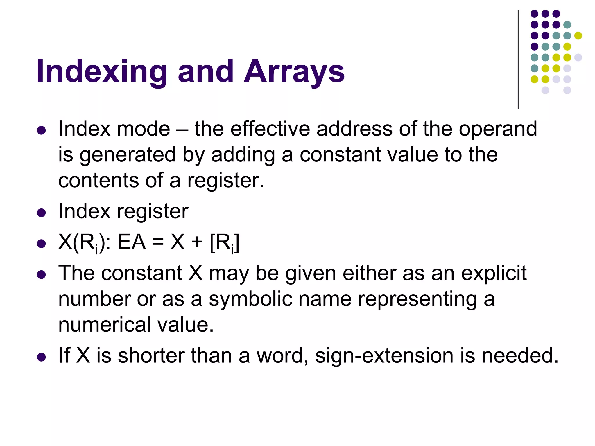 Indexing and Arrays
 Index mode – the effective address of the operand
is generated by adding a constant value to the
contents of a register.
 Index register
 X(Ri): EA = X + [Ri]
 The constant X may be given either as an explicit
number or as a symbolic name representing a
numerical value.
 If X is shorter than a word, sign-extension is needed.
 