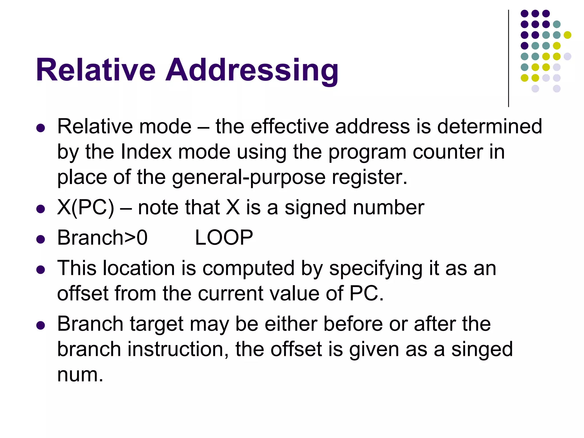 Relative Addressing
 Relative mode – the effective address is determined
by the Index mode using the program counter in
place of the general-purpose register.
 X(PC) – note that X is a signed number
 Branch>0 LOOP
 This location is computed by specifying it as an
offset from the current value of PC.
 Branch target may be either before or after the
branch instruction, the offset is given as a singed
num.
 