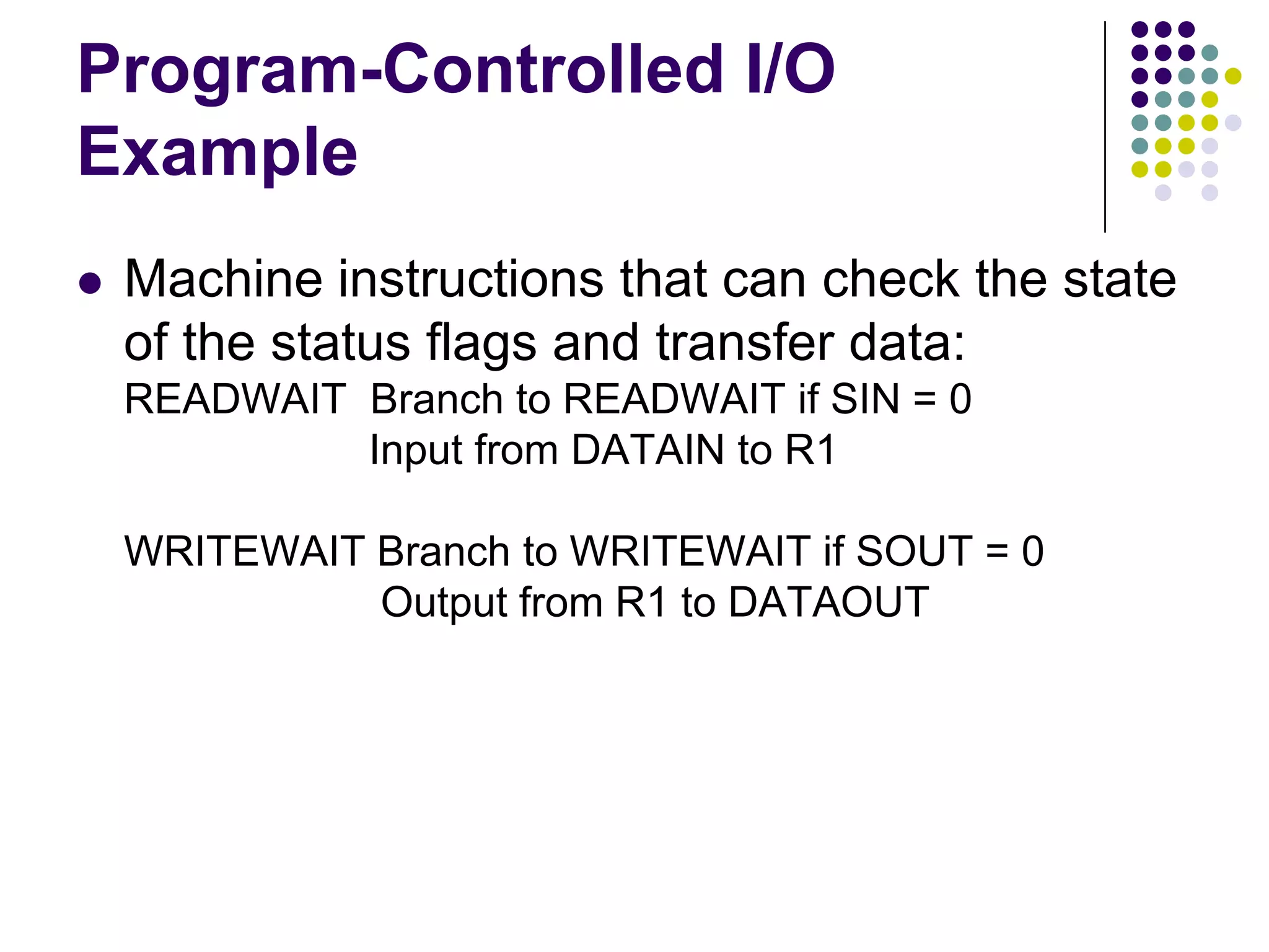 Program-Controlled I/O
Example
 Machine instructions that can check the state
of the status flags and transfer data:
READWAIT Branch to READWAIT if SIN = 0
Input from DATAIN to R1
WRITEWAIT Branch to WRITEWAIT if SOUT = 0
Output from R1 to DATAOUT
 
