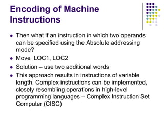 Encoding of Machine
Instructions
 Then what if an instruction in which two operands
can be specified using the Absolute addressing
mode?
 Move LOC1, LOC2
 Solution – use two additional words
 This approach results in instructions of variable
length. Complex instructions can be implemented,
closely resembling operations in high-level
programming languages – Complex Instruction Set
Computer (CISC)
 