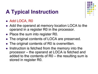 A Typical Instruction
 Add LOCA, R0
 Add the operand at memory location LOCA to the
operand in a register R0 in the processor.
 Place the sum into register R0.
 The original contents of LOCA are preserved.
 The original contents of R0 is overwritten.
 Instruction is fetched from the memory into the
processor – the operand at LOCA is fetched and
added to the contents of R0 – the resulting sum is
stored in register R0.
 