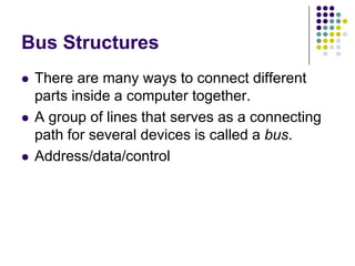 Bus Structures
 There are many ways to connect different
parts inside a computer together.
 A group of lines that serves as a connecting
path for several devices is called a bus.
 Address/data/control
 