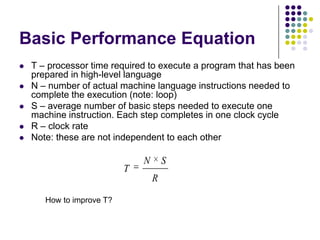 Basic Performance Equation
 T – processor time required to execute a program that has been
prepared in high-level language
 N – number of actual machine language instructions needed to
complete the execution (note: loop)
 S – average number of basic steps needed to execute one
machine instruction. Each step completes in one clock cycle
 R – clock rate
 Note: these are not independent to each other
R
SN
T
How to improve T?
 