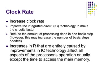 Clock Rate
 Increase clock rate
 Improve the integrated-circuit (IC) technology to make
the circuits faster
 Reduce the amount of processing done in one basic step
(however, this may increase the number of basic steps
needed)
 Increases in R that are entirely caused by
improvements in IC technology affect all
aspects of the processor’s operation equally
except the time to access the main memory.
 