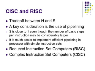 CISC and RISC
 Tradeoff between N and S
 A key consideration is the use of pipelining
 S is close to 1 even though the number of basic steps
per instruction may be considerably larger
 It is much easier to implement efficient pipelining in
processor with simple instruction sets
 Reduced Instruction Set Computers (RISC)
 Complex Instruction Set Computers (CISC)
 