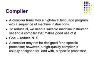 Compiler
 A compiler translates a high-level language program
into a sequence of machine instructions.
 To reduce N, we need a suitable machine instruction
set and a compiler that makes good use of it.
 Goal – reduce N S
 A compiler may not be designed for a specific
processor; however, a high-quality compiler is
usually designed for, and with, a specific processor.
 