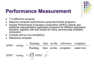 Performance Measurement
 T is difficult to compute.
 Measure computer performance using benchmark programs.
 System Performance Evaluation Corporation (SPEC) selects and
publishes representative application programs for different application
domains, together with test results for many commercially available
computers.
 Compile and run (no simulation)
 Reference computer
n
i
n
i
SPECratingSPEC
ratingSPEC
1
1
)(
under testcomputeron thetimeRunning
computerreferenceon thetimeRunning
 