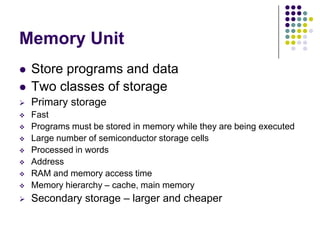 Memory Unit
 Store programs and data
 Two classes of storage
 Primary storage
 Fast
 Programs must be stored in memory while they are being executed
 Large number of semiconductor storage cells
 Processed in words
 Address
 RAM and memory access time
 Memory hierarchy – cache, main memory
 Secondary storage – larger and cheaper
 