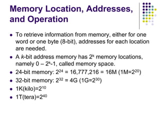 Memory Location, Addresses,
and Operation
 To retrieve information from memory, either for one
word or one byte (8-bit), addresses for each location
are needed.
 A k-bit address memory has 2k memory locations,
namely 0 – 2k-1, called memory space.
 24-bit memory: 224 = 16,777,216 = 16M (1M=220)
 32-bit memory: 232 = 4G (1G=230)
 1K(kilo)=210
 1T(tera)=240
 