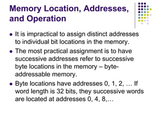 Memory Location, Addresses,
and Operation
 It is impractical to assign distinct addresses
to individual bit locations in the memory.
 The most practical assignment is to have
successive addresses refer to successive
byte locations in the memory – byte-
addressable memory.
 Byte locations have addresses 0, 1, 2, … If
word length is 32 bits, they successive words
are located at addresses 0, 4, 8,…
 