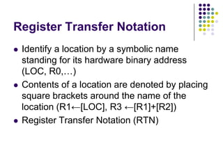 Register Transfer Notation
 Identify a location by a symbolic name
standing for its hardware binary address
(LOC, R0,…)
 Contents of a location are denoted by placing
square brackets around the name of the
location (R1←[LOC], R3 ←[R1]+[R2])
 Register Transfer Notation (RTN)
 
