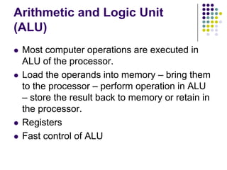 Arithmetic and Logic Unit
(ALU)
 Most computer operations are executed in
ALU of the processor.
 Load the operands into memory – bring them
to the processor – perform operation in ALU
– store the result back to memory or retain in
the processor.
 Registers
 Fast control of ALU
 