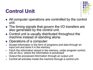 Control Unit
 All computer operations are controlled by the control
unit.
 The timing signals that govern the I/O transfers are
also generated by the control unit.
 Control unit is usually distributed throughout the
machine instead of standing alone.
 Operations of a computer:
 Accept information in the form of programs and data through an
input unit and store it in the memory
 Fetch the information stored in the memory, under program control,
into an ALU, where the information is processed
 Output the processed information through an output unit
 Control all activities inside the machine through a control unit
 