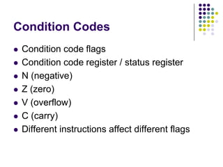 Condition Codes
 Condition code flags
 Condition code register / status register
 N (negative)
 Z (zero)
 V (overflow)
 C (carry)
 Different instructions affect different flags
 