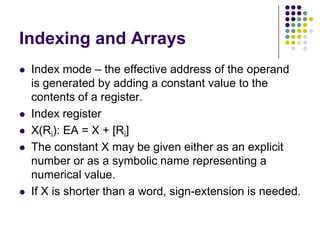 Indexing and Arrays
 Index mode – the effective address of the operand
is generated by adding a constant value to the
contents of a register.
 Index register
 X(Ri): EA = X + [Ri]
 The constant X may be given either as an explicit
number or as a symbolic name representing a
numerical value.
 If X is shorter than a word, sign-extension is needed.
 