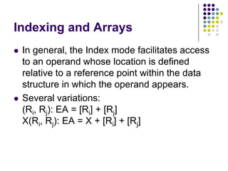 Indexing and Arrays
 In general, the Index mode facilitates access
to an operand whose location is defined
relative to a reference point within the data
structure in which the operand appears.
 Several variations:
(Ri, Rj): EA = [Ri] + [Rj]
X(Ri, Rj): EA = X + [Ri] + [Rj]
 