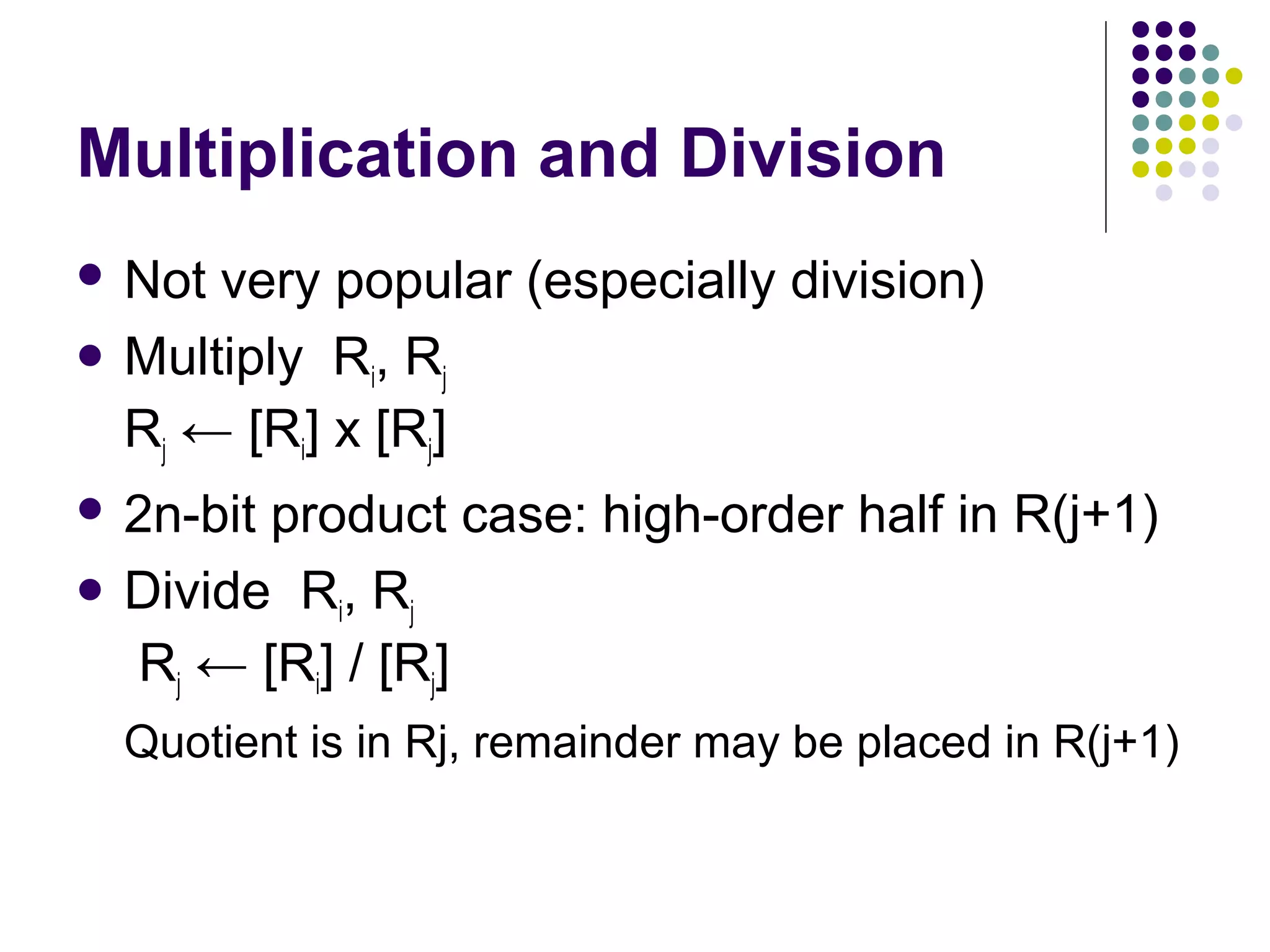 Multiplication and Division
 Not very popular (especially division)
 Multiply Ri, Rj
Rj ← [Ri] х [Rj]
 2n-bit product case: high-order half in R(j+1)
 Divide Ri, Rj
Rj ← [Ri] / [Rj]
Quotient is in Rj, remainder may be placed in R(j+1)
 