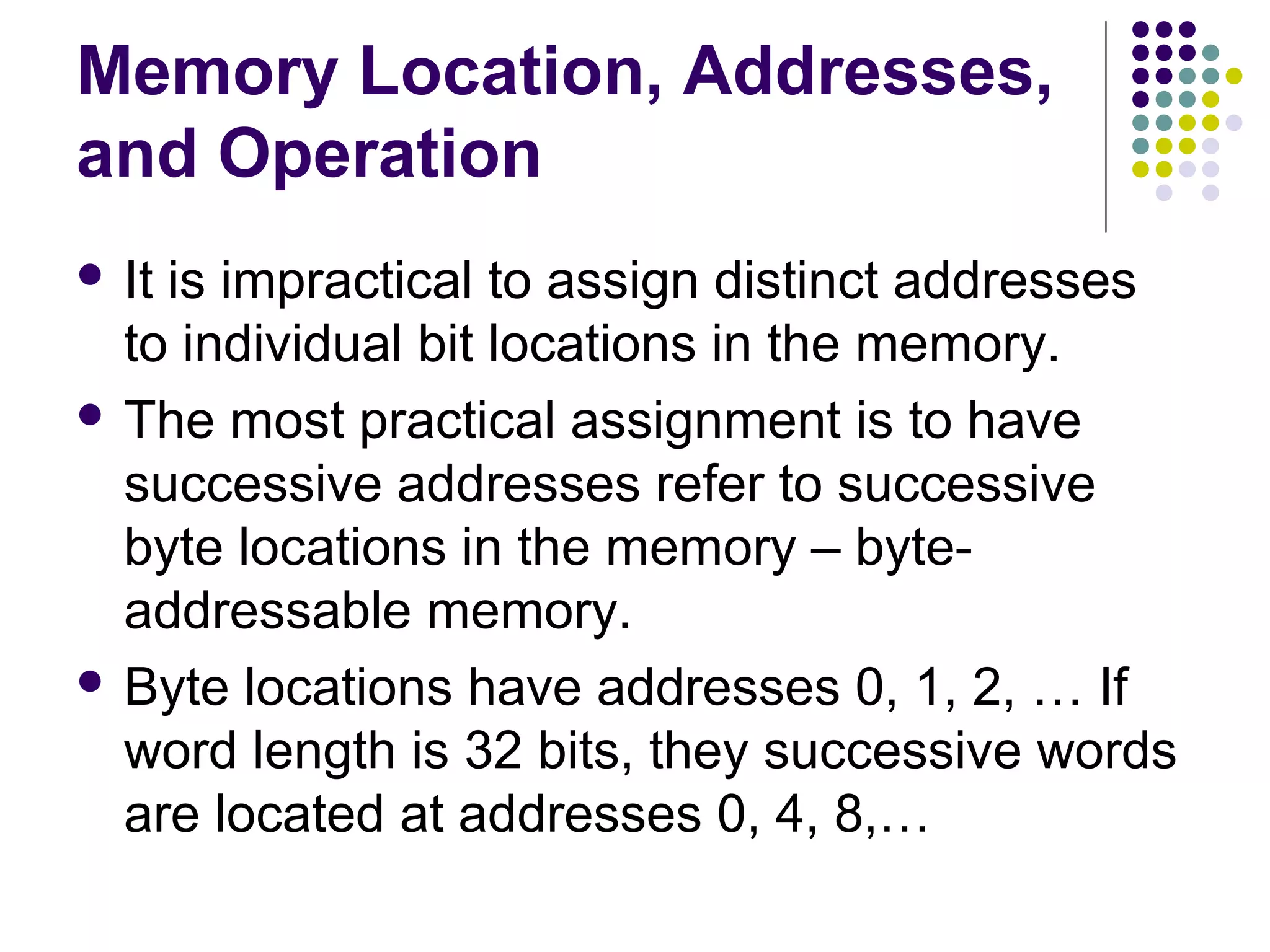 Memory Location, Addresses,
and Operation
 It is impractical to assign distinct addresses
to individual bit locations in the memory.
 The most practical assignment is to have
successive addresses refer to successive
byte locations in the memory – byte-
addressable memory.
 Byte locations have addresses 0, 1, 2, … If
word length is 32 bits, they successive words
are located at addresses 0, 4, 8,…
 