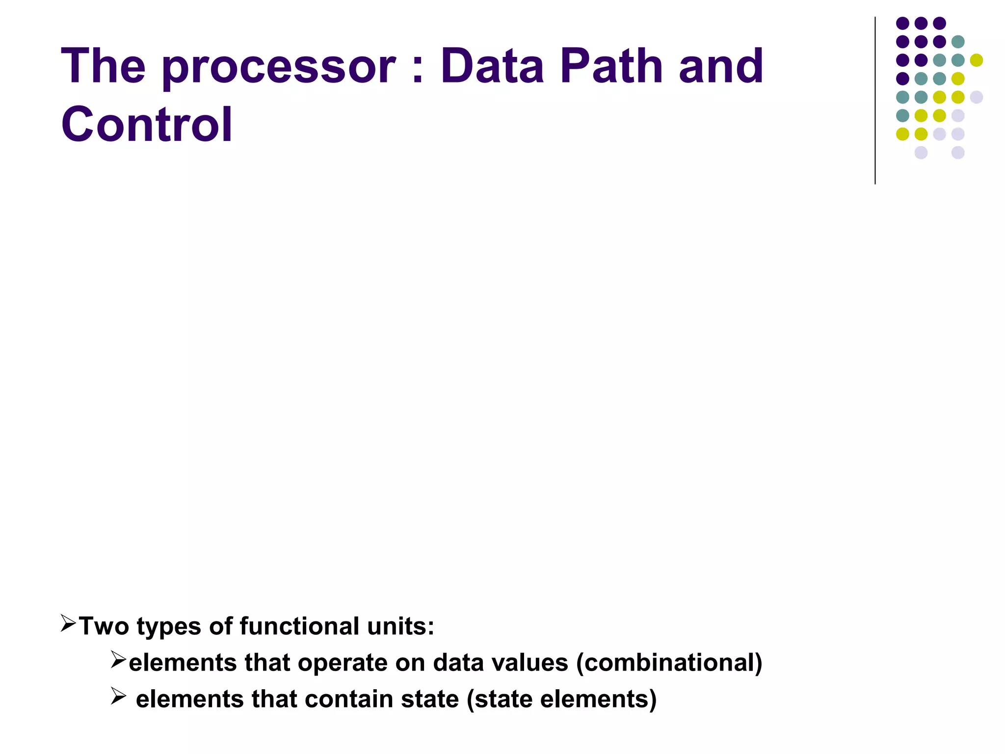 The processor : Data Path and
Control
Two types of functional units:
elements that operate on data values (combinational)
 elements that contain state (state elements)
 