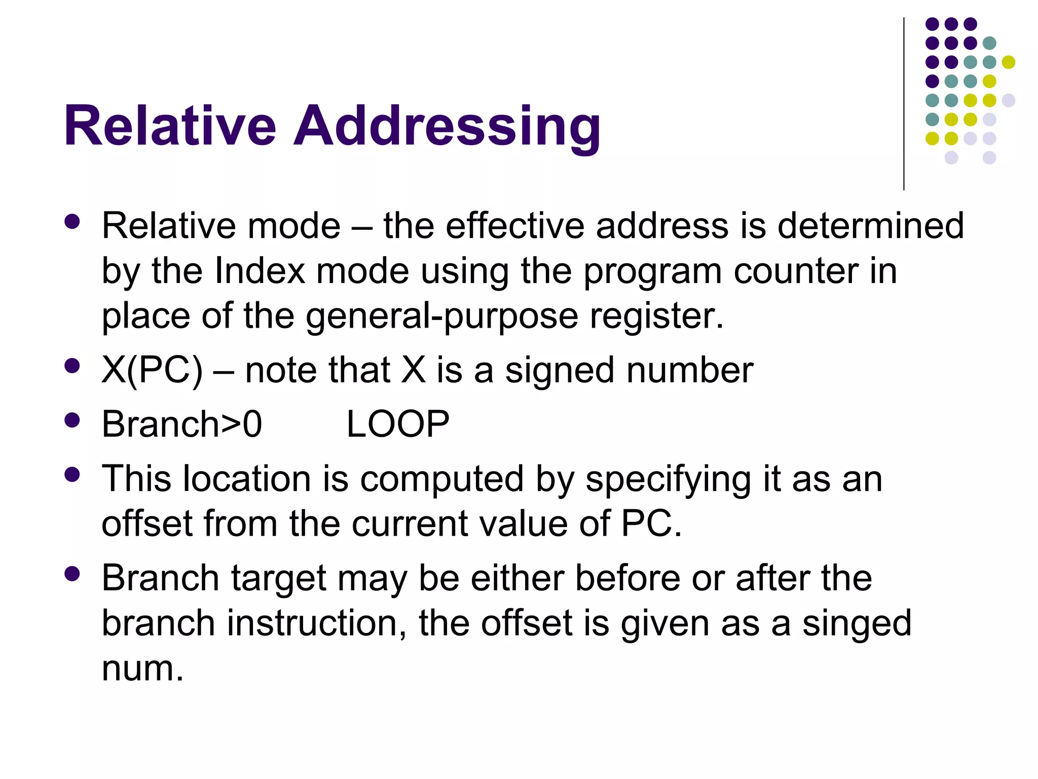 Relative Addressing
 Relative mode – the effective address is determined
by the Index mode using the program counter in
place of the general-purpose register.
 X(PC) – note that X is a signed number
 Branch>0 LOOP
 This location is computed by specifying it as an
offset from the current value of PC.
 Branch target may be either before or after the
branch instruction, the offset is given as a singed
num.
 